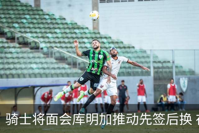 骑士将面会库明加推动先签后换 在与湖人的争夺战中抢占先机